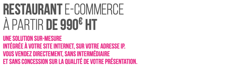 RESTAURANT e-Commerce à partir de 990€ HT Une solution sur-mesure  intégrée à votre site internet, sur votre adresse IP. Vous vendez directement, sans intermédiaire et sans concession sur la qualité de votre présentation.