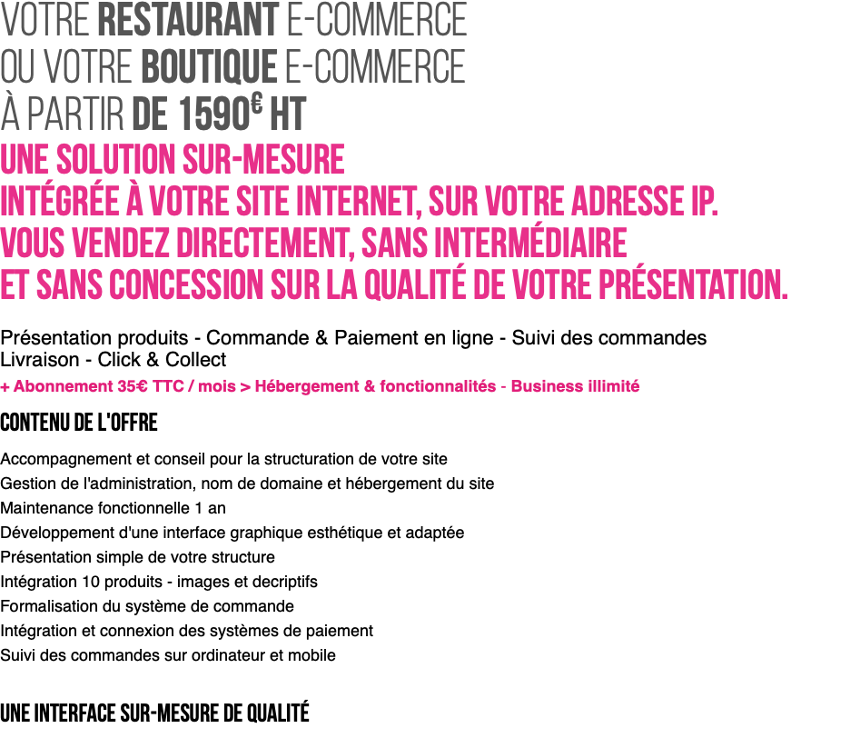 votre Restaurant e-Commerce ou votre boutique e-Commerce à partir de 1590€ HT Une solution sur-mesure intégrée à votre site internet, sur votre adresse IP. Vous vendez directement, sans intermédiaire et sans concession sur la qualité de votre présentation. Présentation produits - Commande & Paiement en ligne - Suivi des commandes Livraison - Click & Collect + Abonnement 35€ TTC / mois > Hébergement & fonctionnalités - Business illimité CONTENU DE L'OFFRE Accompagnement et conseil pour la structuration de votre site Gestion de l'administration, nom de domaine et hébergement du site Maintenance fonctionnelle 1 an Développement d'une interface graphique esthétique et adaptée Présentation simple de votre structure Intégration 10 produits - images et decriptifs Formalisation du système de commande Intégration et connexion des systèmes de paiement Suivi des commandes sur ordinateur et mobile une interface sur-mesure de qualité